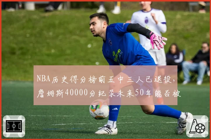 NBA历史得分榜前五中三人已退役，詹姆斯40000分纪录未来50年能否被打破？