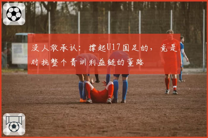 没人敢承认：撑起U17国足的，竟是对抗整个青训利益链的董路