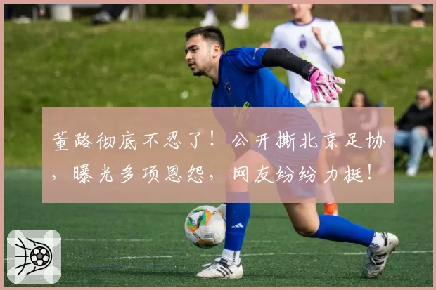董路彻底不忍了！公开撕北京足协，曝光多项恩怨，网友纷纷力挺！