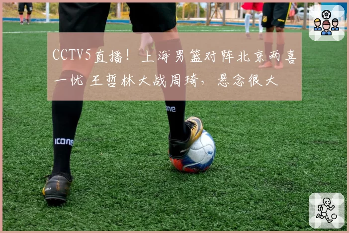 CCTV5直播！上海男篮对阵北京两喜一忧 王哲林大战周琦，悬念很大