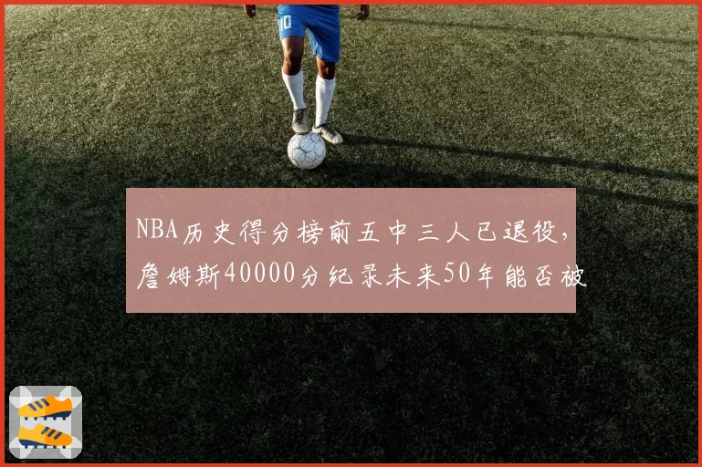 NBA历史得分榜前五中三人已退役，詹姆斯40000分纪录未来50年能否被打破？