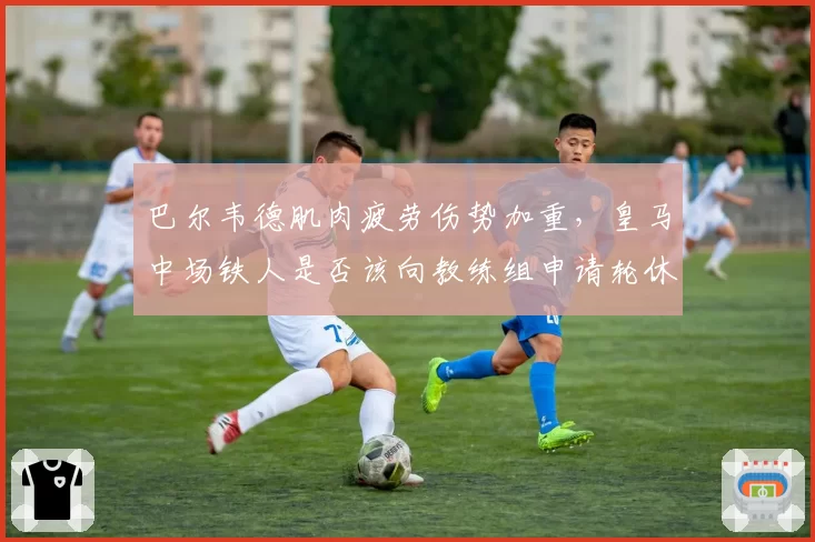 巴尔韦德肌肉疲劳伤势加重,皇马中场铁人是否该向教练组申请轮休保护?