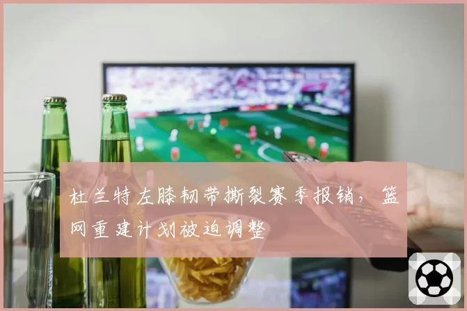 杜兰特左膝韧带撕裂赛季报销,篮网重建计划被迫调整