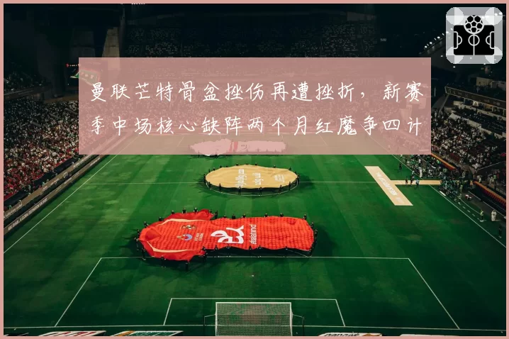 曼联芒特骨盆挫伤再遭挫折，新赛季中场核心缺阵两个月红魔争四计划被迫调整战术板