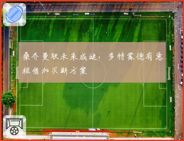 桑乔曼联未来成谜，多特蒙德有意租借加买断方案