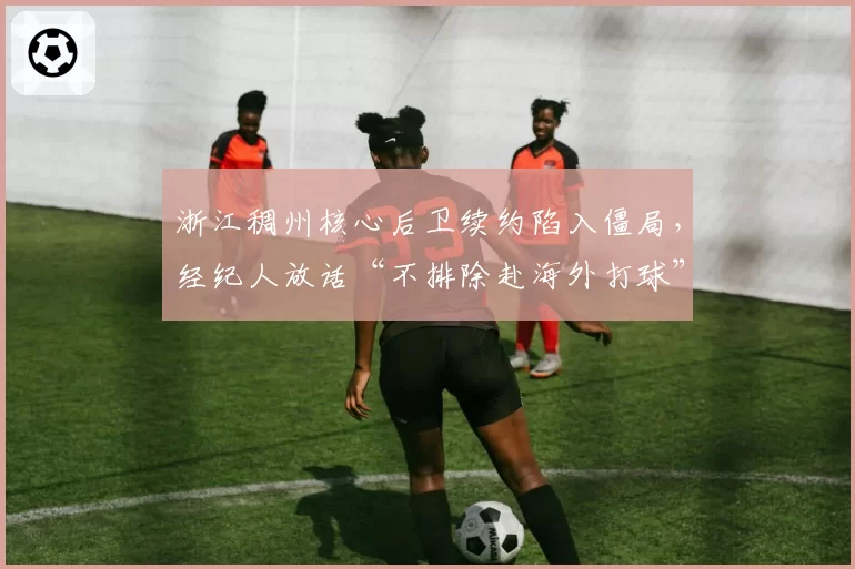 浙江稠州核心后卫续约陷入僵局，经纪人放话“不排除赴海外打球”
