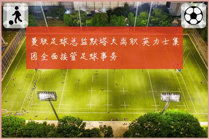 曼联足球总监默塔夫离职 英力士集团全面接管足球事务
