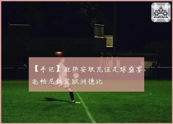 【手记】狂热安联见证足球盛宴，孔帕尼搞定欧洲德比