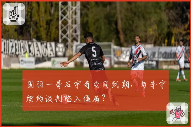 国羽一哥石宇奇合同到期，与李宁续约谈判陷入僵局？