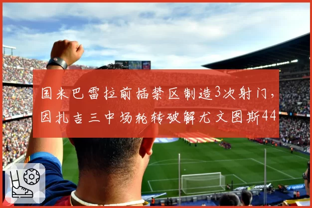 国米巴雷拉前插禁区制造3次射门，因扎吉三中场轮转破解尤文图斯442铁桶阵