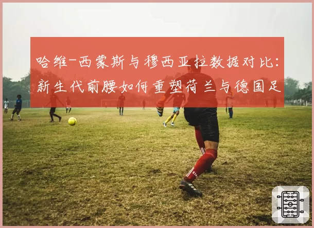 哈维-西蒙斯与穆西亚拉数据对比:新生代前腰如何重塑荷兰与德国足球