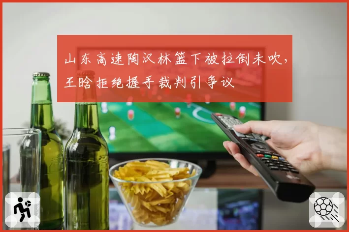 山东高速陶汉林篮下被拉倒未吹，王晗拒绝握手裁判引争议