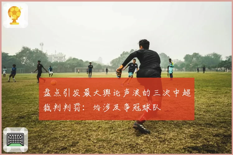 盘点引发最大舆论声浪的三次中超裁判判罚：均涉及争冠球队