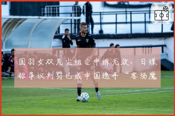 国羽女双凡尘组合申诉无效,日媒称争议判罚已成中国选手“客场魔咒”