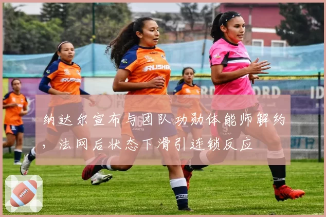纳达尔宣布与团队功勋体能师解约，法网后状态下滑引连锁反应
