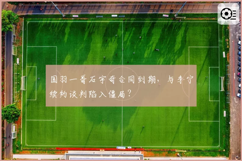 国羽一哥石宇奇合同到期，与李宁续约谈判陷入僵局？