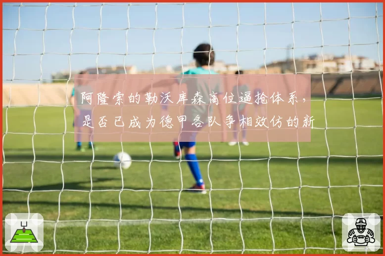 阿隆索的勒沃库森高位逼抢体系，是否已成为德甲各队争相效仿的新战术蓝本？