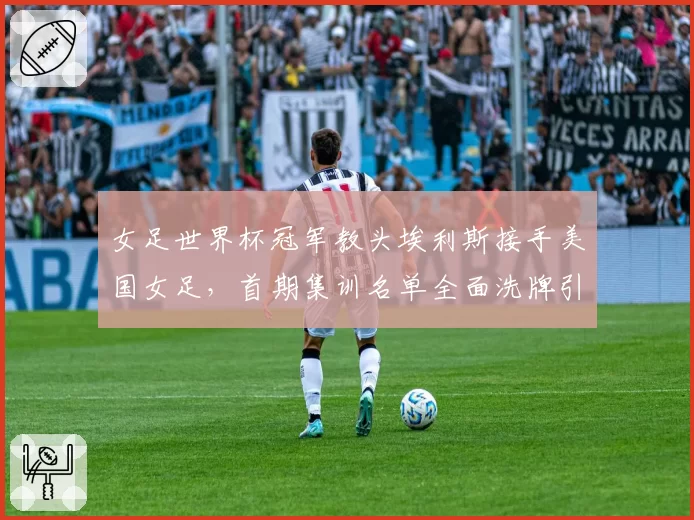 女足世界杯冠军教头埃利斯接手美国女足,首期集训名单全面洗牌引发热议