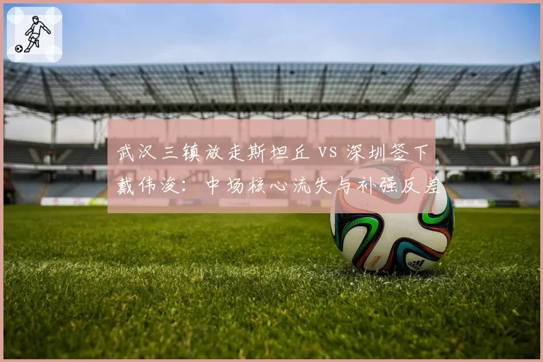 武汉三镇放走斯坦丘 vs 深圳签下戴伟浚:中场核心流失与补强反差